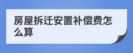 房屋拆遷安置補(bǔ)償費(fèi)怎么算