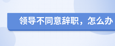 領(lǐng)導(dǎo)不同意辭職,怎么辦