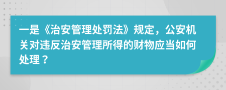 一是《治安管理處罰法》規(guī)定，公安機(jī)關(guān)對(duì)違反治安管理所得的財(cái)物應(yīng)當(dāng)如何處理？