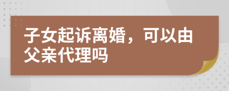 子女起訴離婚，可以由父親代理嗎