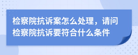 檢察院抗訴案怎么處理，請(qǐng)問(wèn)檢察院抗訴要符合什么條件