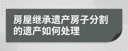 房屋繼承遺產(chǎn)房子分割的遺產(chǎn)如何處理