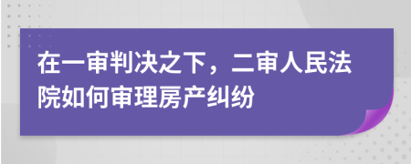 在一審判決之下，二審人民法院如何審理房產(chǎn)糾紛