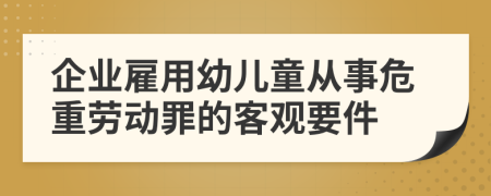 企業(yè)雇用幼兒童從事危重勞動(dòng)罪的客觀要件