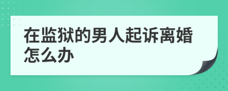 在監(jiān)獄的男人起訴離婚怎么辦