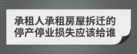 承租人承租房屋拆遷的停產(chǎn)停業(yè)損失應(yīng)該給誰