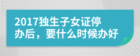 2017獨生子女證停辦后,要什么時候辦好