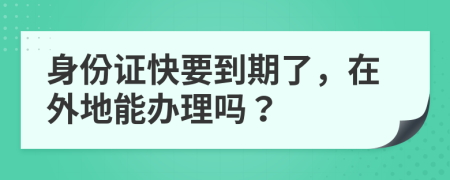 身份證快要到期了，在外地能辦理嗎？