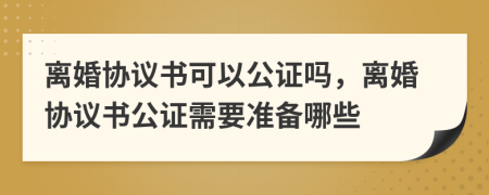 離婚協(xié)議書可以公證嗎，離婚協(xié)議書公證需要準(zhǔn)備哪些