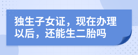 獨(dú)生子女證，現(xiàn)在辦理以后，還能生二胎嗎