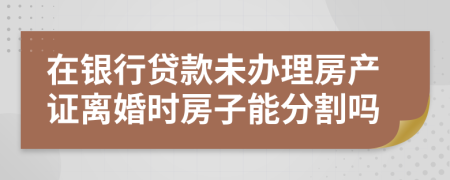 在銀行貸款未辦理房產(chǎn)證離婚時房子能分割嗎