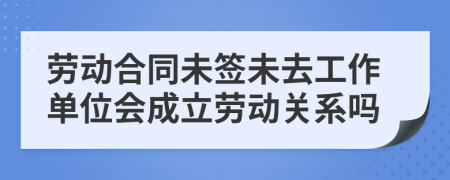勞動(dòng)合同未簽未去工作單位會(huì)成立勞動(dòng)關(guān)系嗎