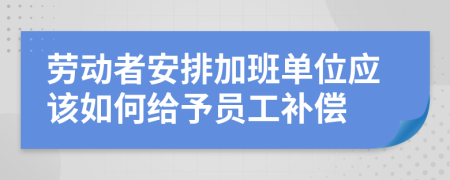 勞動(dòng)者安排加班單位應(yīng)該如何給予員工補(bǔ)償