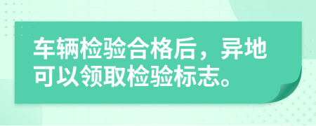 車輛檢驗合格后，異地可以領(lǐng)取檢驗標志。