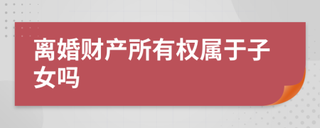 離婚財產(chǎn)所有權(quán)屬于子女嗎