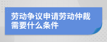 勞動爭議申請勞動仲裁需要什么條件