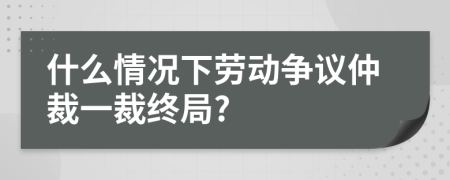 什么情況下勞動爭議仲裁一裁終局?