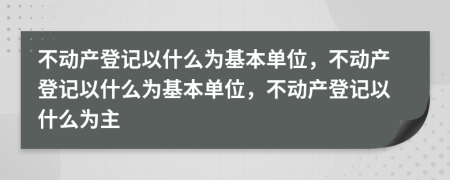 不動產(chǎn)登記以什么為基本單位，不動產(chǎn)登記以什么為基本單位，不動產(chǎn)登記以什么為主