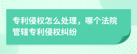 專利侵權(quán)怎么處理，哪個法院管轄專利侵權(quán)糾紛