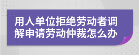 用人單位拒絕勞動(dòng)者調(diào)解申請(qǐng)勞動(dòng)仲裁怎么辦