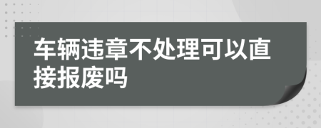 車輛違章不處理可以直接報(bào)廢嗎