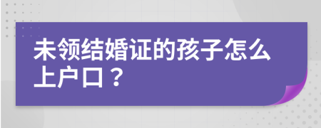 未領(lǐng)結(jié)婚證的孩子怎么上戶口？