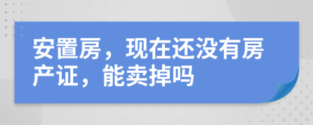 安置房，現(xiàn)在還沒有房產(chǎn)證，能賣掉嗎
