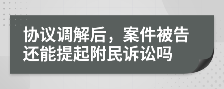 協(xié)議調(diào)解后,案件被告還能提起附民訴訟嗎