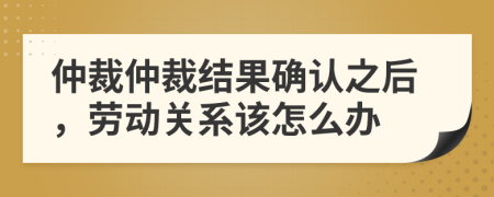 仲裁仲裁結果確認之后，勞動關系該怎么辦