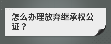 怎么辦理放棄繼承權(quán)公證？