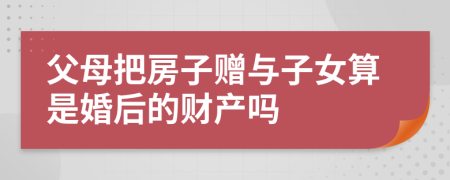 父母把房子贈(zèng)與子女算是婚后的財(cái)產(chǎn)嗎