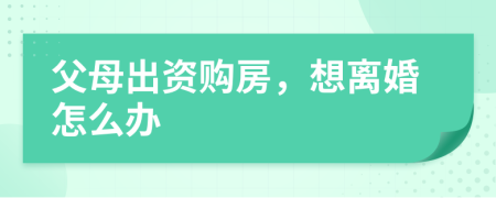 父母出資購房，想離婚怎么辦
