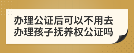 辦理公證后可以不用去辦理孩子撫養(yǎng)權(quán)公證嗎