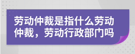 勞動(dòng)仲裁是指什么勞動(dòng)仲裁，勞動(dòng)行政部門嗎