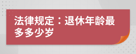 法律規(guī)定:退休年齡最多多少歲