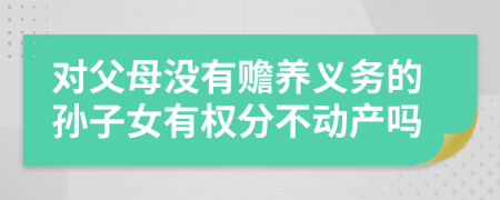 對父母沒有贍養(yǎng)義務(wù)的孫子女有權(quán)分不動產(chǎn)嗎