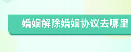 婚姻解除婚姻協(xié)議去哪里