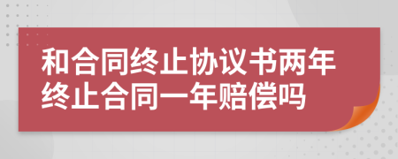 和合同終止協(xié)議書兩年終止合同一年賠償嗎