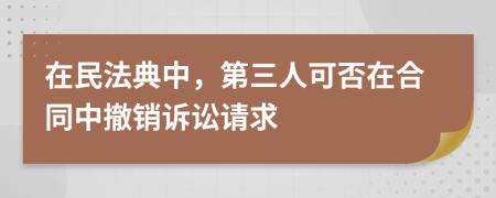 在民法典中，第三人可否在合同中撤銷訴訟請(qǐng)求