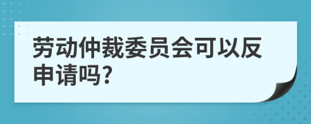 勞動(dòng)仲裁委員會(huì)可以反申請(qǐng)嗎?