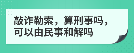 敲詐勒索，算刑事嗎，可以由民事和解嗎