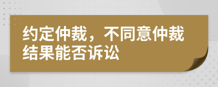 約定仲裁，不同意仲裁結果能否訴訟