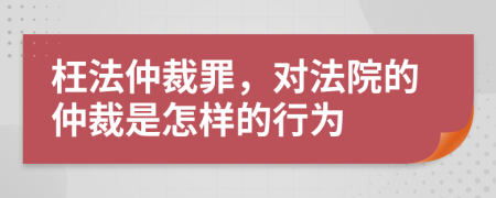 枉法仲裁罪，對法院的仲裁是怎樣的行為