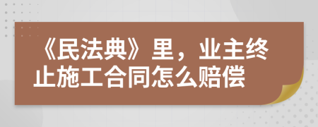 《民法典》里，業(yè)主終止施工合同怎么賠償