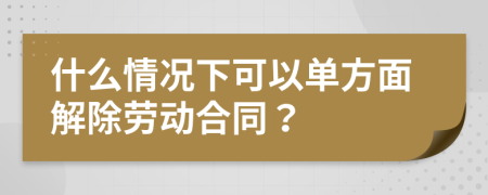 什么情況下可以單方面解除勞動合同？