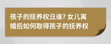 孩子的撫養(yǎng)權(quán)歸誰? 女兒離婚后如何取得孩子的撫養(yǎng)權(quán)