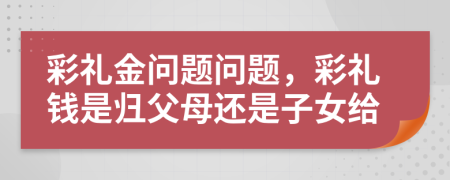 彩禮金問題問題，彩禮錢是歸父母還是子女給