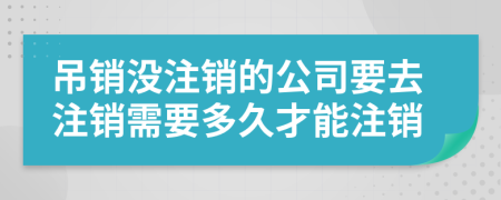 吊銷(xiāo)沒(méi)注銷(xiāo)的公司要去注銷(xiāo)需要多久才能注銷(xiāo)