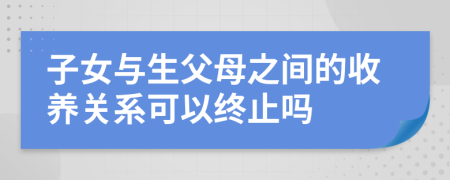子女與生父母之間的收養(yǎng)關系可以終止嗎