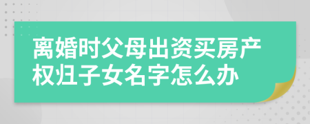 離婚時(shí)父母出資買房產(chǎn)權(quán)歸子女名字怎么辦